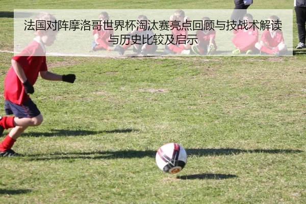 法国对阵摩洛哥世界杯淘汰赛亮点回顾与技战术解读与历史比较及启示